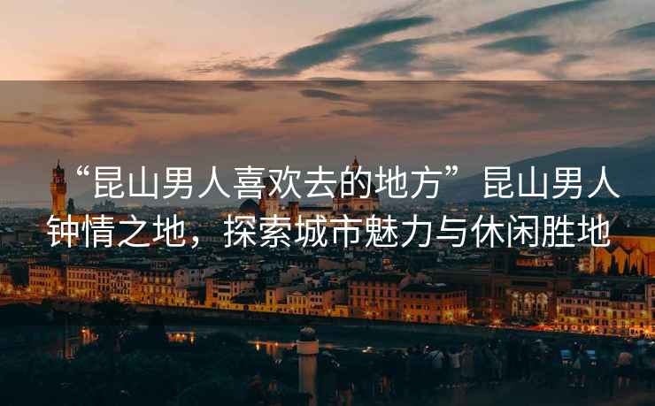 “昆山男人喜歡去的地方”昆山男人鐘情之地，探索城市魅力與休閑勝地