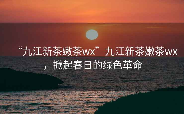 “九江新茶嫩茶wx”九江新茶嫩茶wx，掀起春日的綠色革命