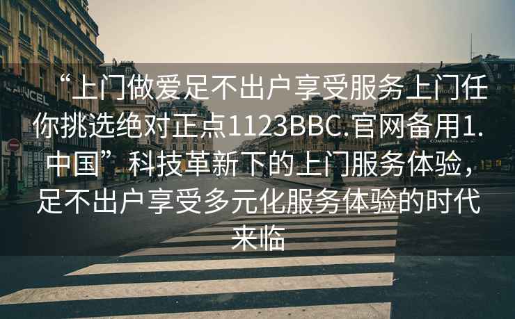 “上門做愛足不出戶享受服務(wù)上門任你挑選絕對(duì)正點(diǎn)1123BBC.官網(wǎng)備用1.中國(guó)”科技革新下的上門服務(wù)體驗(yàn)，足不出戶享受多元化服務(wù)體驗(yàn)的時(shí)代來臨