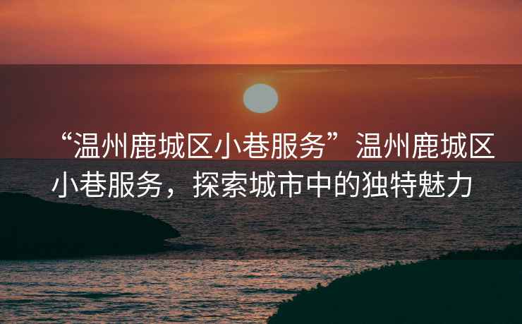 “溫州鹿城區小巷服務”溫州鹿城區小巷服務，探索城市中的獨特魅力