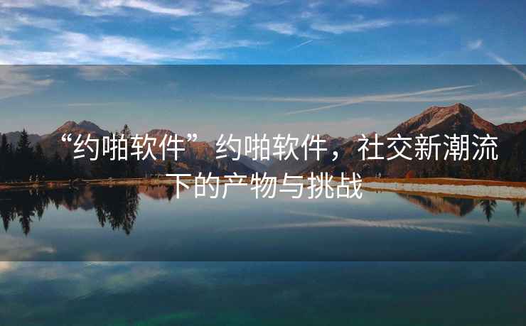 “約啪軟件”約啪軟件，社交新潮流下的產(chǎn)物與挑戰(zhàn)