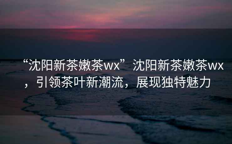 “沈陽新茶嫩茶wx”沈陽新茶嫩茶wx，引領茶葉新潮流，展現獨特魅力