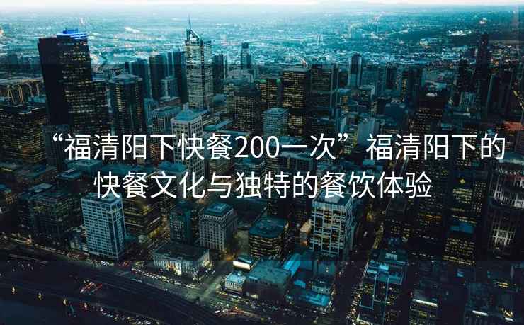 “福清陽下快餐200一次”福清陽下的快餐文化與獨特的餐飲體驗