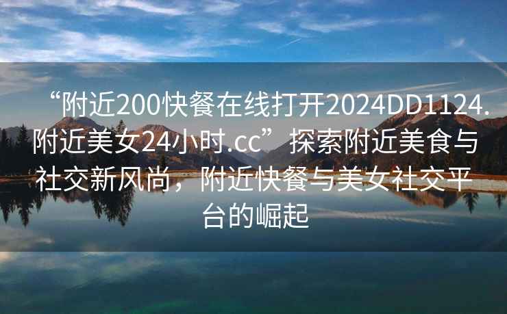 “附近200快餐在線打開2024DD1124.附近美女24小時.cc”探索附近美食與社交新風尚，附近快餐與美女社交平臺的崛起