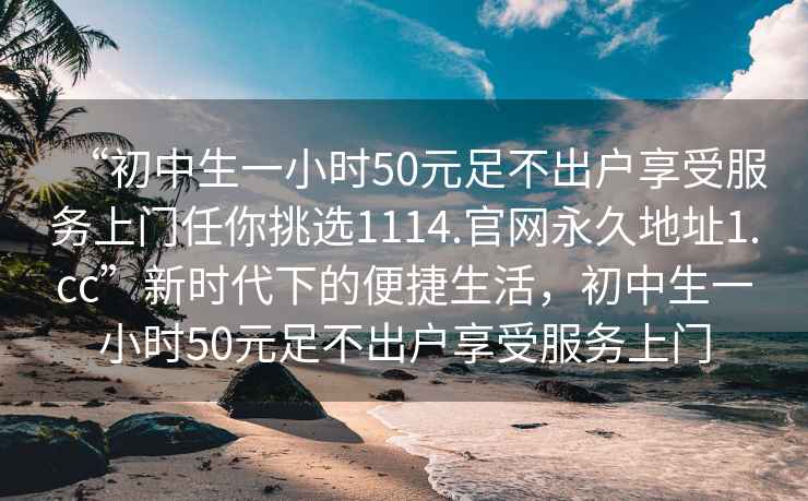 “初中生一小時50元足不出戶享受服務上門任你挑選1114.官網永久地址1.cc”新時代下的便捷生活，初中生一小時50元足不出戶享受服務上門