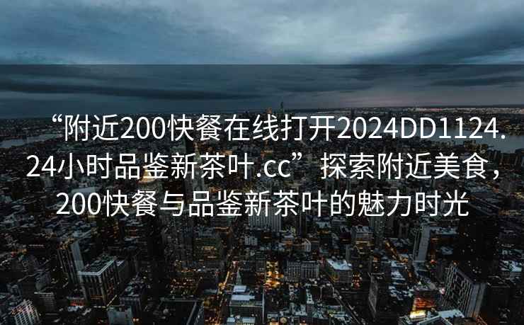 “附近200快餐在線打開2024DD1124.24小時品鑒新茶葉.cc”探索附近美食，200快餐與品鑒新茶葉的魅力時光