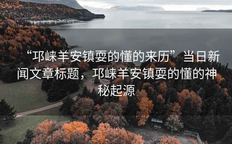 “邛崍羊安鎮(zhèn)耍的懂的來歷”當日新聞文章標題，邛崍羊安鎮(zhèn)耍的懂的神秘起源