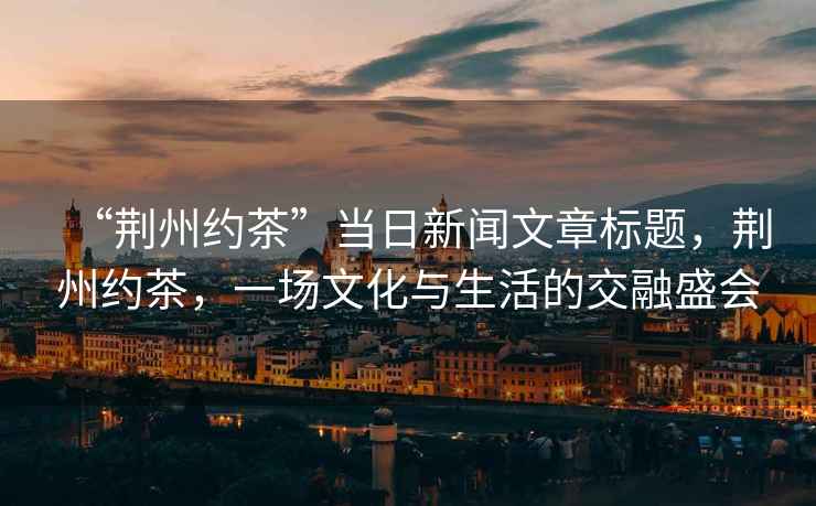 “荊州約茶”當日新聞文章標題，荊州約茶，一場文化與生活的交融盛會