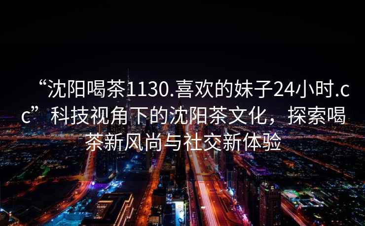 “沈陽喝茶1130.喜歡的妹子24小時.cc”科技視角下的沈陽茶文化，探索喝茶新風尚與社交新體驗