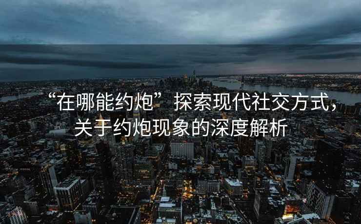 “在哪能約炮”探索現(xiàn)代社交方式，關(guān)于約炮現(xiàn)象的深度解析