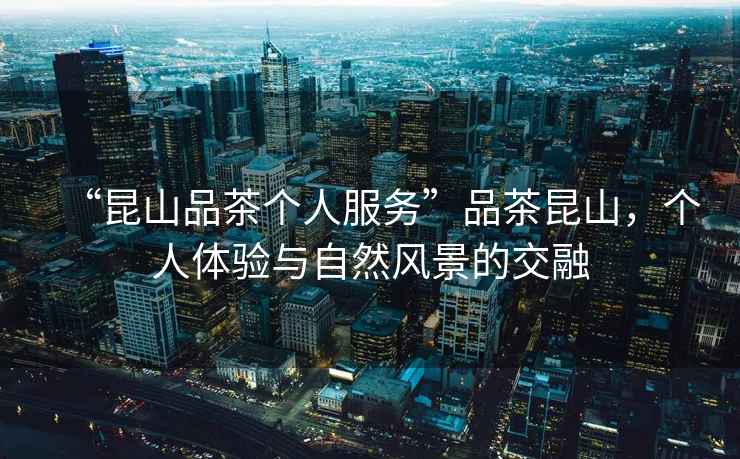 “昆山品茶個人服務”品茶昆山，個人體驗與自然風景的交融