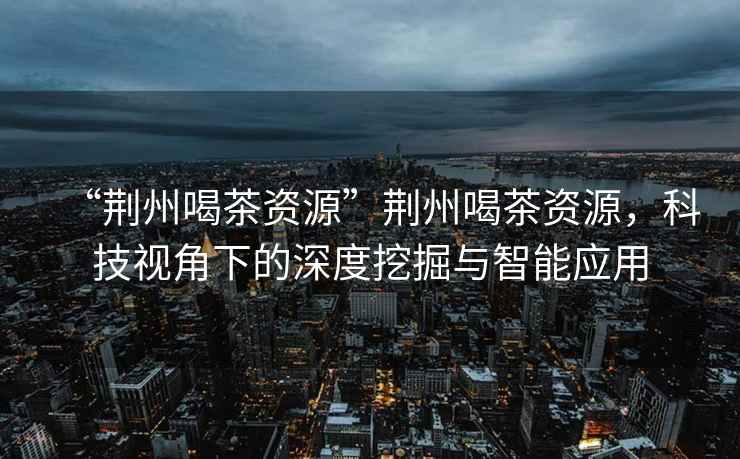 “荊州喝茶資源”荊州喝茶資源，科技視角下的深度挖掘與智能應用