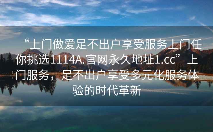 “上門做愛足不出戶享受服務(wù)上門任你挑選1114A.官網(wǎng)永久地址1.cc”上門服務(wù)，足不出戶享受多元化服務(wù)體驗的時代革新