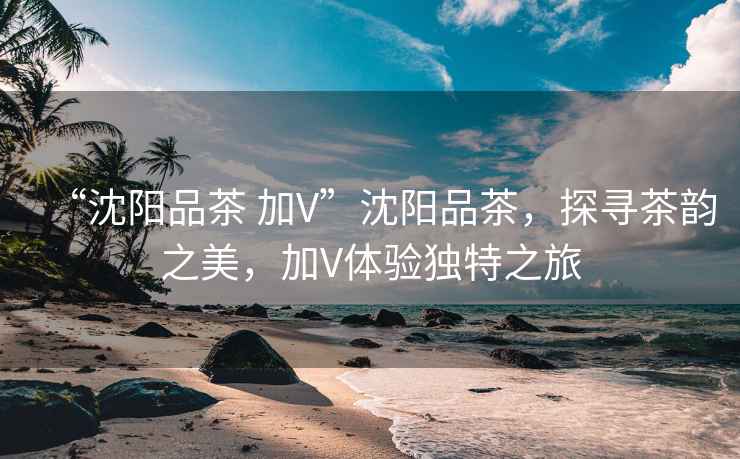“沈陽品茶 加V”沈陽品茶，探尋茶韻之美，加V體驗獨特之旅