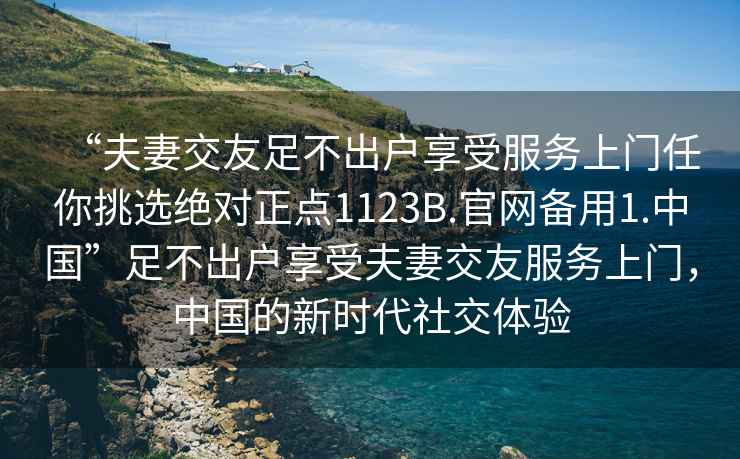 “夫妻交友足不出戶享受服務(wù)上門任你挑選絕對正點(diǎn)1123B.官網(wǎng)備用1.中國”足不出戶享受夫妻交友服務(wù)上門，中國的新時(shí)代社交體驗(yàn)