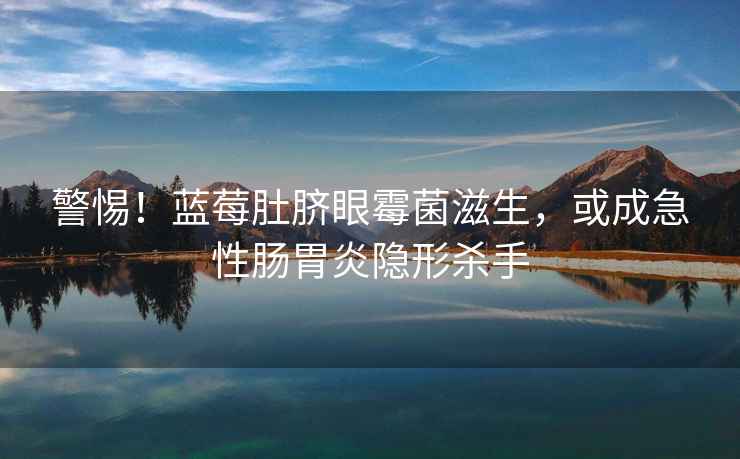 警惕！藍莓肚臍眼霉菌滋生，或成急性腸胃炎隱形殺手
