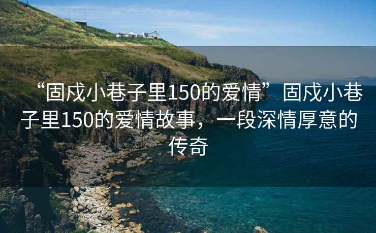 “固戍小巷子里150的愛情”固戍小巷子里150的愛情故事，一段深情厚意的傳奇