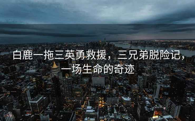 白鹿一拖三英勇救援，三兄弟脫險記，一場生命的奇跡