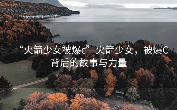 “火箭少女被爆c”火箭少女，被爆C背后的故事與力量