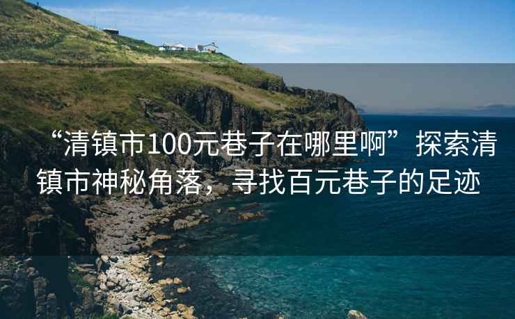 “清鎮市100元巷子在哪里啊”探索清鎮市神秘角落，尋找百元巷子的足跡