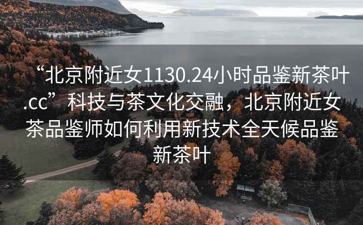 “北京附近女1130.24小時品鑒新茶葉.cc”科技與茶文化交融，北京附近女茶品鑒師如何利用新技術全天候品鑒新茶葉