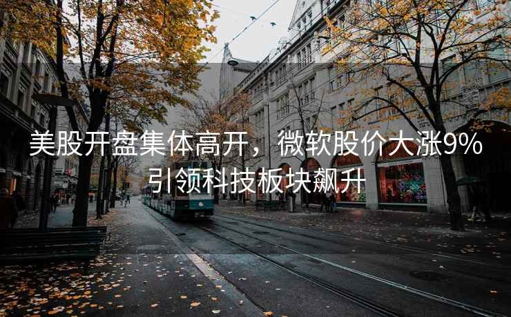 美股開盤集體高開，微軟股價大漲9%引領科技板塊飆升