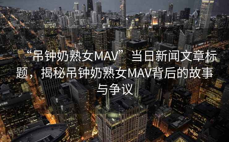 “吊鐘奶熟女MAV”當(dāng)日新聞文章標(biāo)題，揭秘吊鐘奶熟女MAV背后的故事與爭(zhēng)議