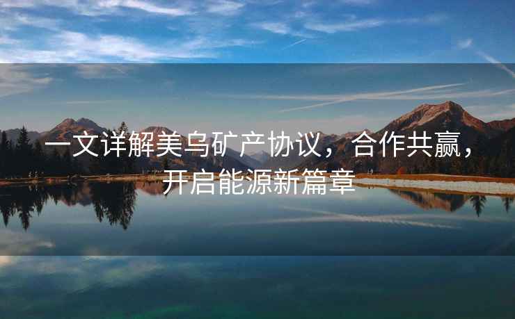 一文詳解美烏礦產(chǎn)協(xié)議，合作共贏，開啟能源新篇章