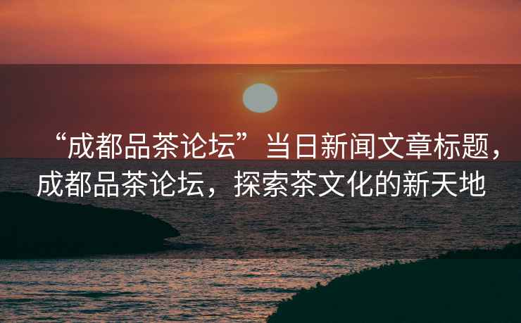 “成都品茶論壇”當日新聞文章標題，成都品茶論壇，探索茶文化的新天地