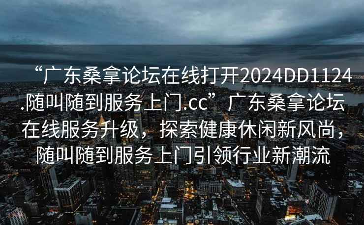 “廣東桑拿論壇在線打開2024DD1124.隨叫隨到服務上門.cc”廣東桑拿論壇在線服務升級，探索健康休閑新風尚，隨叫隨到服務上門引領行業新潮流