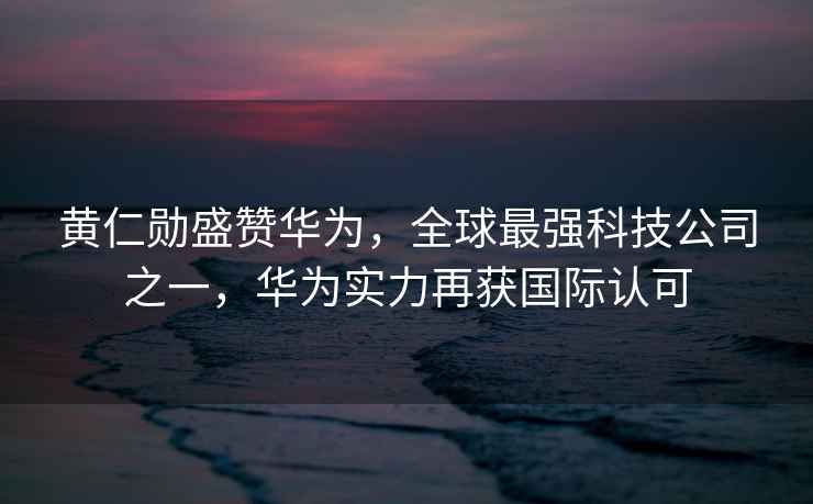黃仁勛盛贊華為，全球最強(qiáng)科技公司之一，華為實(shí)力再獲國(guó)際認(rèn)可