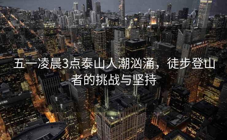 五一凌晨3點泰山人潮洶涌，徒步登山者的挑戰(zhàn)與堅持