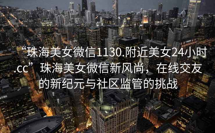“珠海美女微信1130.附近美女24小時.cc”珠海美女微信新風尚，在線交友的新紀元與社區監管的挑戰