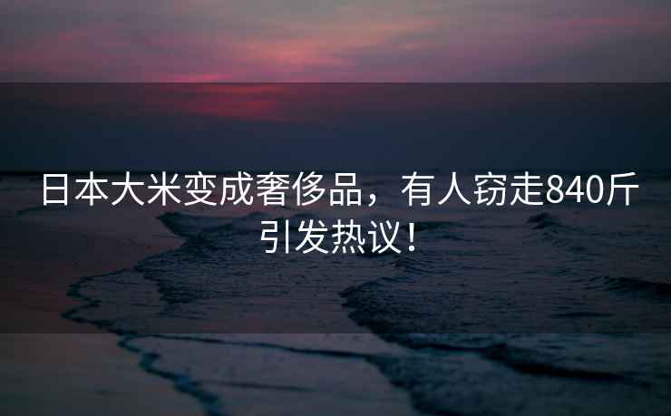 日本大米變成奢侈品，有人竊走840斤引發熱議！