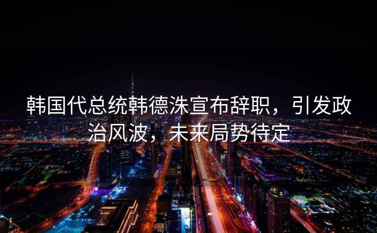 韓國代總統韓德洙宣布辭職，引發政治風波，未來局勢待定