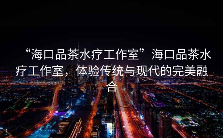 “海口品茶水療工作室”海口品茶水療工作室，體驗傳統與現代的完美融合