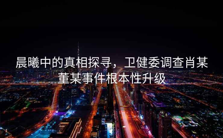 晨曦中的真相探尋，衛健委調查肖某董某事件根本性升級