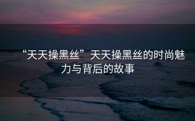 “天天操黑絲”天天操黑絲的時尚魅力與背后的故事