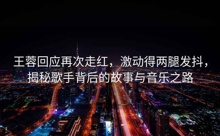王蓉回應再次走紅，激動得兩腿發抖，揭秘歌手背后的故事與音樂之路