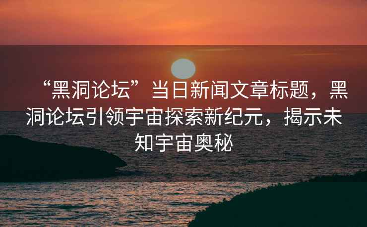 “黑洞論壇”當日新聞文章標題，黑洞論壇引領宇宙探索新紀元，揭示未知宇宙奧秘