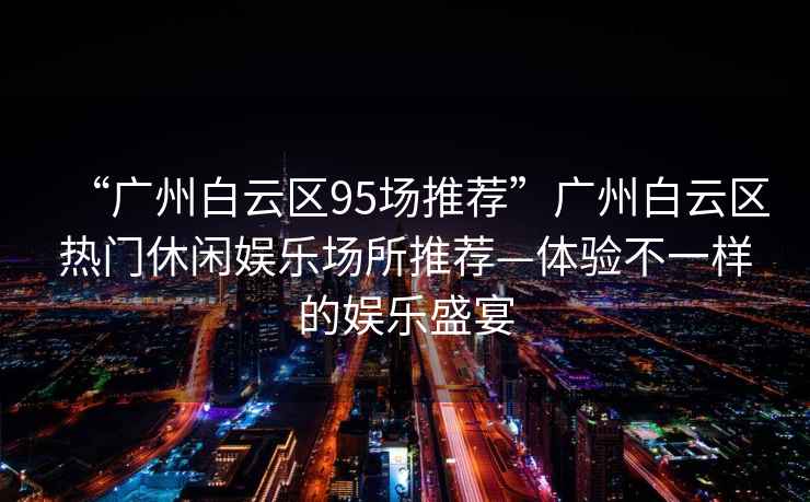 “廣州白云區(qū)95場推薦”廣州白云區(qū)熱門休閑娛樂場所推薦—體驗(yàn)不一樣的娛樂盛宴
