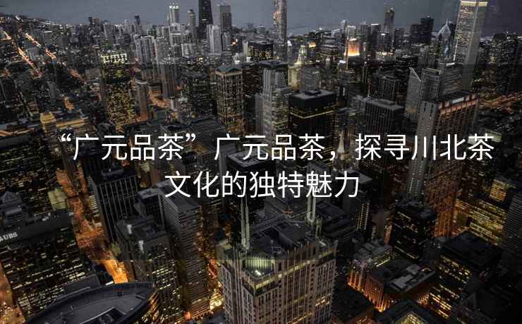 “廣元品茶”廣元品茶，探尋川北茶文化的獨特魅力