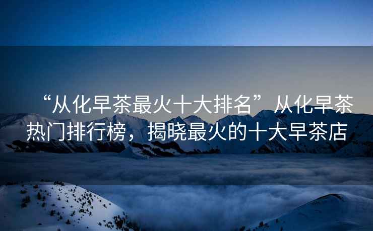 “從化早茶最火十大排名”從化早茶熱門排行榜，揭曉最火的十大早茶店