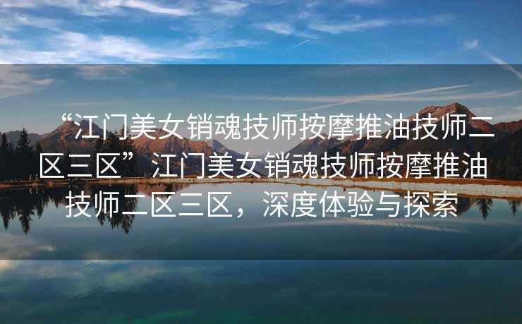 “江門美女銷魂技師按摩推油技師二區三區”江門美女銷魂技師按摩推油技師二區三區，深度體驗與探索