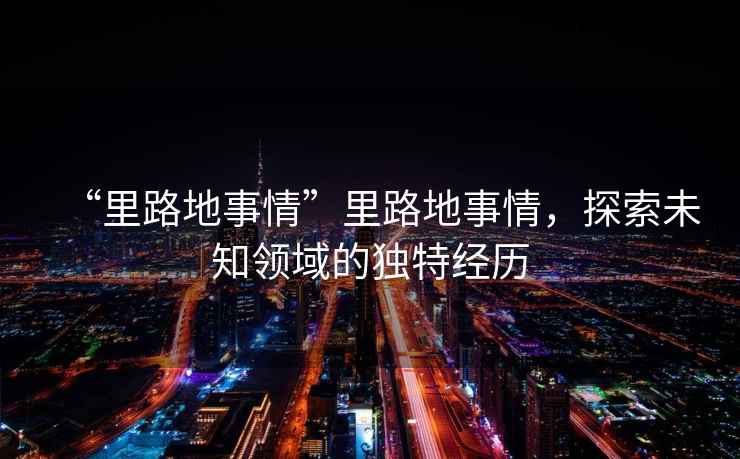 “里路地事情”里路地事情，探索未知領域的獨特經(jīng)歷