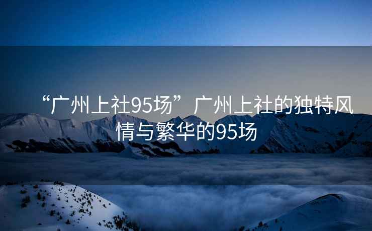 “廣州上社95場”廣州上社的獨特風情與繁華的95場