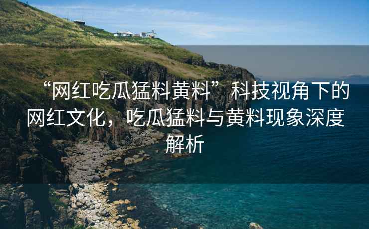 “網紅吃瓜猛料黃料”科技視角下的網紅文化，吃瓜猛料與黃料現象深度解析