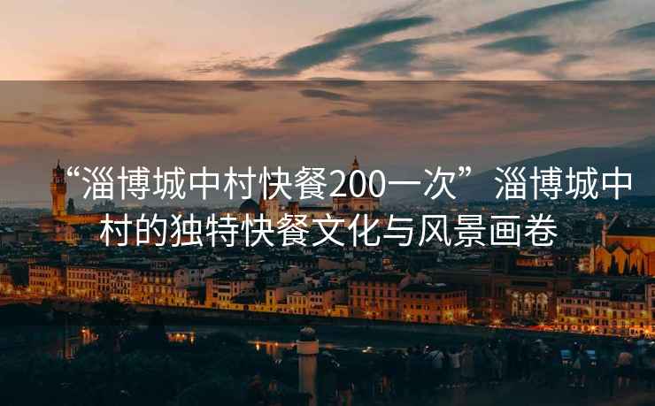 “淄博城中村快餐200一次”淄博城中村的獨(dú)特快餐文化與風(fēng)景畫卷