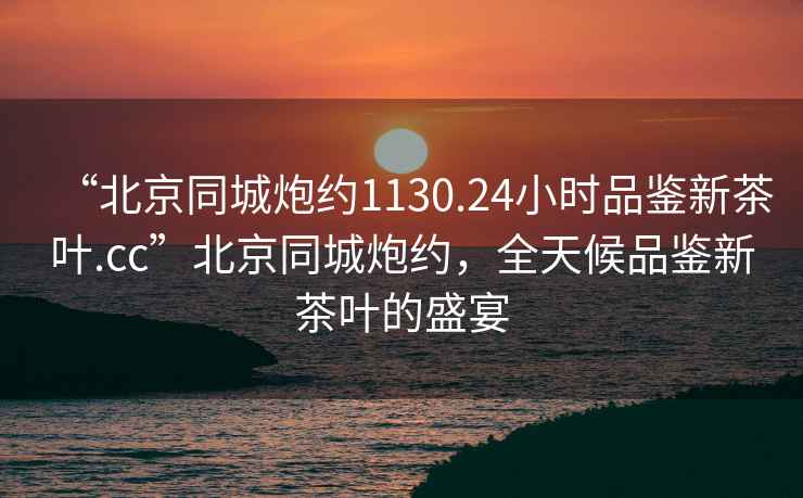 “北京同城炮約1130.24小時品鑒新茶葉.cc”北京同城炮約，全天候品鑒新茶葉的盛宴