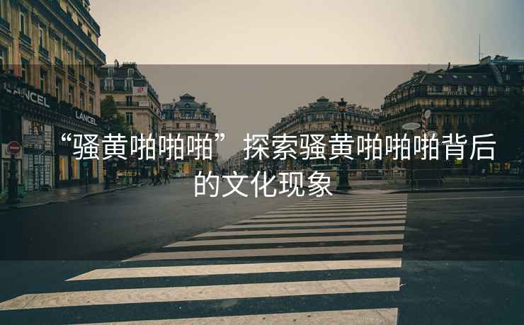 “騷黃啪啪啪”探索騷黃啪啪啪背后的文化現象